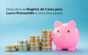 Descubra Se Regime De Caixa Para Lucro Presumido E Uma Boa Opcao Post 1 - Conti Contabilidade - Escritório de Contabilidade no Rio de Janeiro